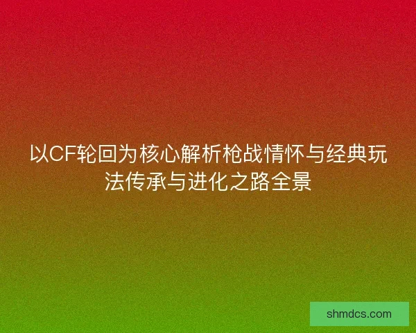 以CF轮回为核心解析枪战情怀与经典玩法传承与进化之路全景