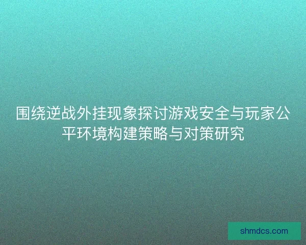 围绕逆战外挂现象探讨游戏安全与玩家公平环境构建策略与对策研究