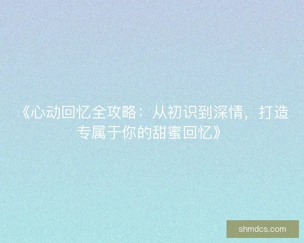 《心动回忆全攻略：从初识到深情，打造专属于你的甜蜜回忆》