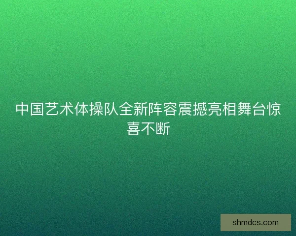 中国艺术体操队全新阵容震撼亮相舞台惊喜不断