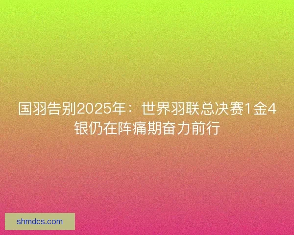 国羽告别2025年：世界羽联总决赛1金4银仍在阵痛期奋力前行