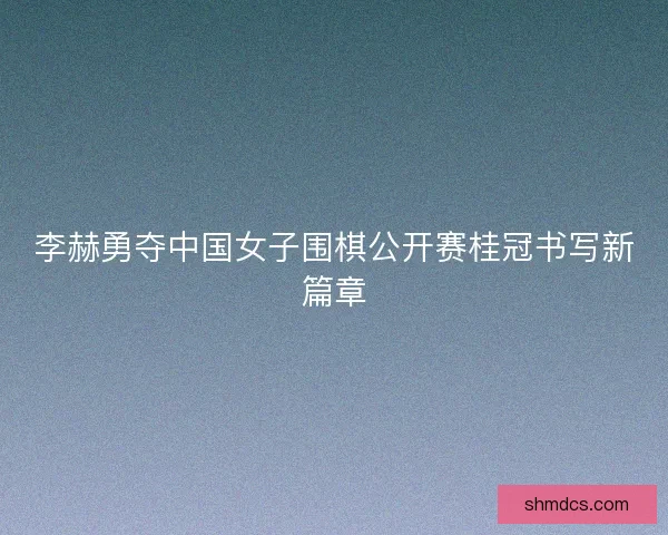 李赫勇夺中国女子围棋公开赛桂冠书写新篇章